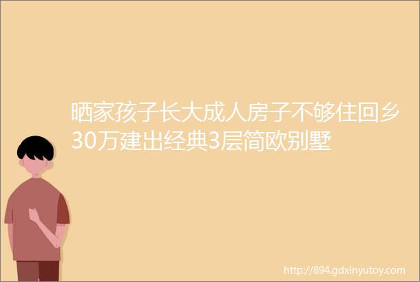 晒家孩子长大成人房子不够住回乡30万建出经典3层简欧别墅