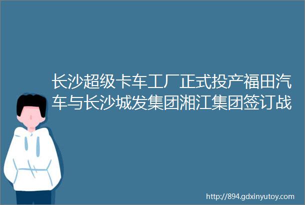 长沙超级卡车工厂正式投产福田汽车与长沙城发集团湘江集团签订战略合作协议